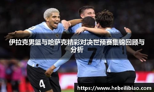 伊拉克男篮与哈萨克精彩对决世预赛集锦回顾与分析